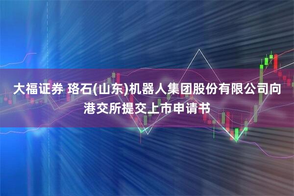 大福证券 珞石(山东)机器人集团股份有限公司向港交所提交上市申请书