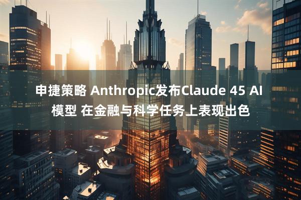 申捷策略 Anthropic发布Claude 45 AI 模型 在金融与科学任务上表现出色