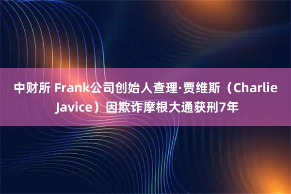 中财所 Frank公司创始人查理·贾维斯（Charlie Javice）因欺诈摩根大通获刑7年