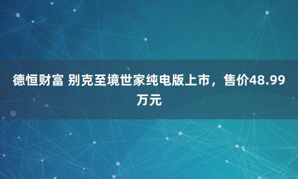 德恒财富 别克至境世家纯电版上市，售价48.99万元