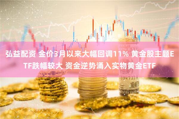 弘益配资 金价3月以来大幅回调11% 黄金股主题ETF跌幅较大 资金逆势涌入实物黄金ETF