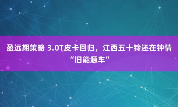 盈远期策略 3.0T皮卡回归，江西五十铃还在钟情“旧能源车”