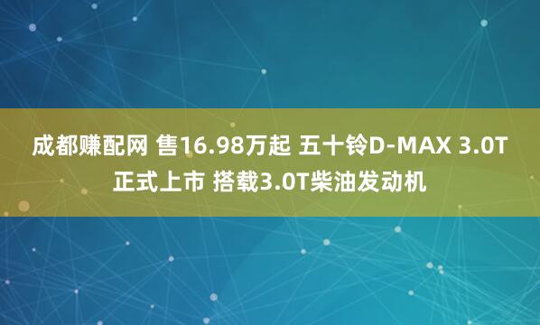 成都赚配网 售16.98万起 五十铃D-MAX 3.0T正式上市 搭载3.0T柴油发动机
