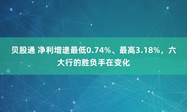 贝股通 净利增速最低0.74%、最高3.18%，六大行的胜负手在变化