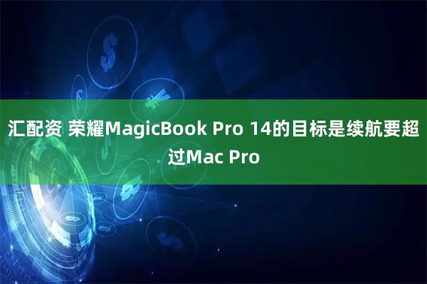 汇配资 荣耀MagicBook Pro 14的目标是续航要超过Mac Pro